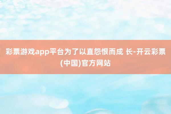 彩票游戏app平台为了以直怨恨而成 长-开云彩票(中国)官方网站