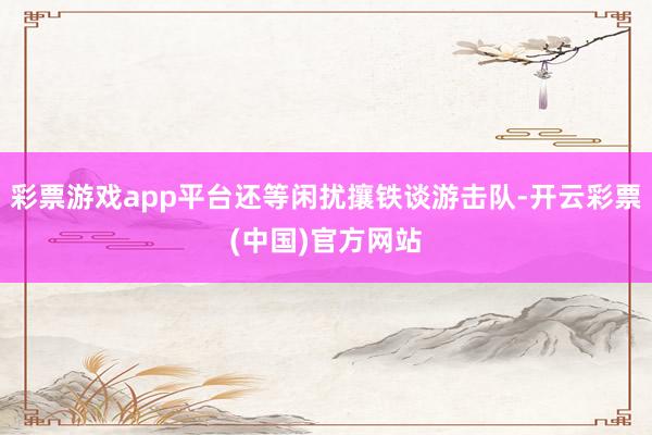 彩票游戏app平台还等闲扰攘铁谈游击队-开云彩票(中国)官方网站