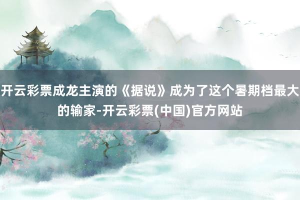 开云彩票成龙主演的《据说》成为了这个暑期档最大的输家-开云彩票(中国)官方网站