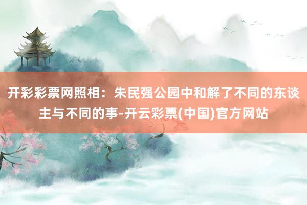 开彩彩票网照相：朱民强公园中和解了不同的东谈主与不同的事-开云彩票(中国)官方网站