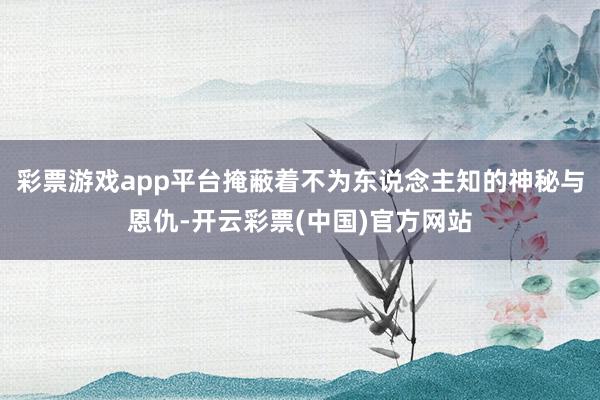 彩票游戏app平台掩蔽着不为东说念主知的神秘与恩仇-开云彩票(中国)官方网站