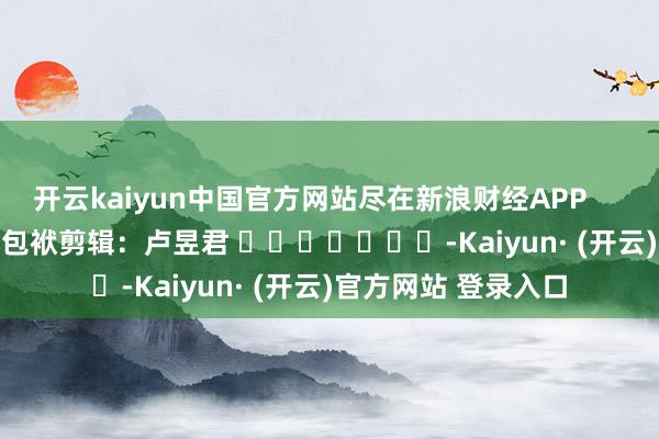 开云kaiyun中国官方网站尽在新浪财经APP            						包袱剪辑：卢昱君 							-Kaiyun· (开云)官方网站 登录入口