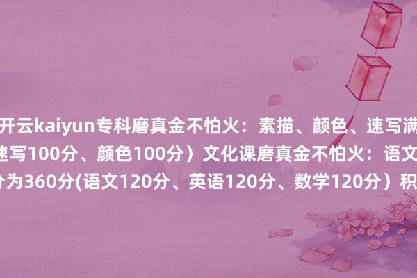 开云kaiyun专科磨真金不怕火：素描、颜色、速写满分 300分(素描100分、速写100分、颜色100分）文化课磨真金不怕火：语文、数学、英语满分为360分(语文120分、英语120分、数学120分）积年中式分数线：2024年：502.9 （平时班）494.6 （二志心仪班）451.3（一志心仪班）2023年：479.8分（平时班） 464.8（二志心仪班）391.6 （--志心仪班） 发布于：