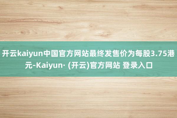 开云kaiyun中国官方网站最终发售价为每股3.75港元-Kaiyun· (开云)官方网站 登录入口