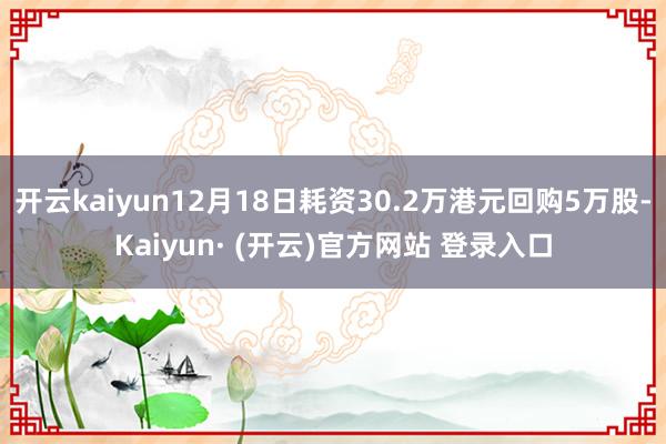 开云kaiyun12月18日耗资30.2万港元回购5万股-Kaiyun· (开云)官方网站 登录入口