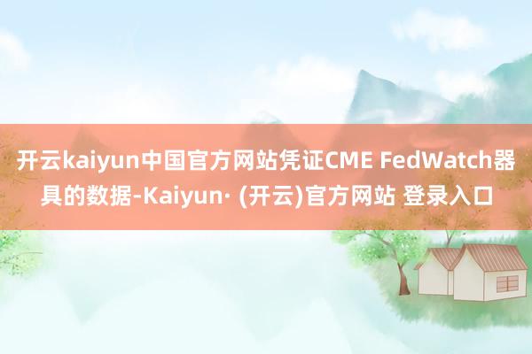 开云kaiyun中国官方网站凭证CME FedWatch器具的数据-Kaiyun· (开云)官方网站 登录入口