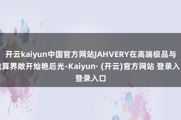 开云kaiyun中国官方网站JAHVERY在高端极品与盘算界敞开灿艳后光-Kaiyun· (开云)官方网站 登录入口