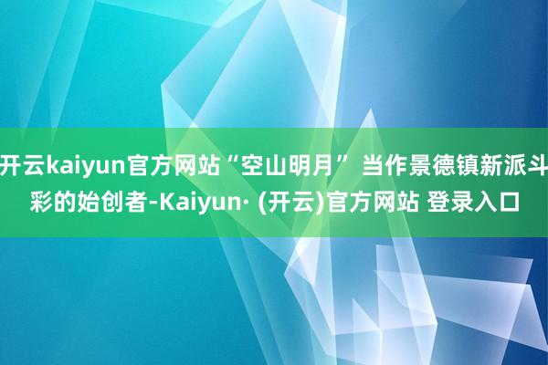 开云kaiyun官方网站“空山明月” 当作景德镇新派斗彩的始创者-Kaiyun· (开云)官方网站 登录入口