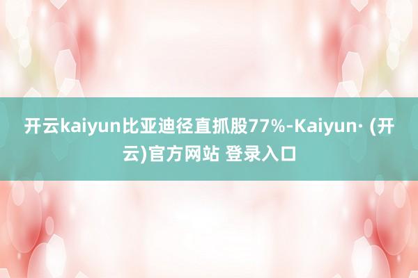 开云kaiyun比亚迪径直抓股77%-Kaiyun· (开云)官方网站 登录入口