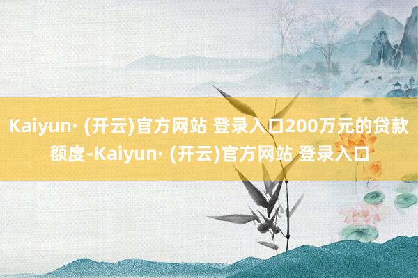 Kaiyun· (开云)官方网站 登录入口200万元的贷款额度-Kaiyun· (开云)官方网站 登录入口