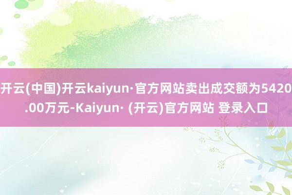 开云(中国)开云kaiyun·官方网站卖出成交额为5420.00万元-Kaiyun· (开云)官方网站 登录入口