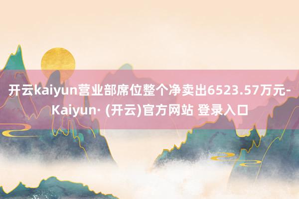 开云kaiyun营业部席位整个净卖出6523.57万元-Kaiyun· (开云)官方网站 登录入口