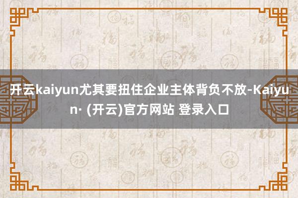 开云kaiyun尤其要扭住企业主体背负不放-Kaiyun· (开云)官方网站 登录入口