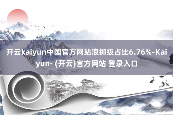 开云kaiyun中国官方网站浪掷级占比6.76%-Kaiyun· (开云)官方网站 登录入口