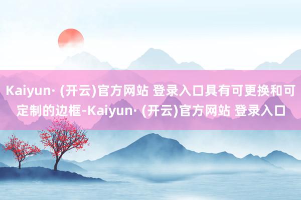 Kaiyun· (开云)官方网站 登录入口具有可更换和可定制的边框-Kaiyun· (开云)官方网站 登录入口