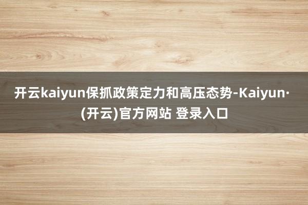 开云kaiyun保抓政策定力和高压态势-Kaiyun· (开云)官方网站 登录入口