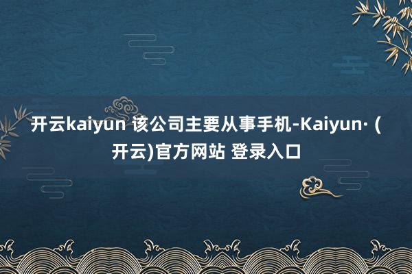 开云kaiyun 该公司主要从事手机-Kaiyun· (开云)官方网站 登录入口