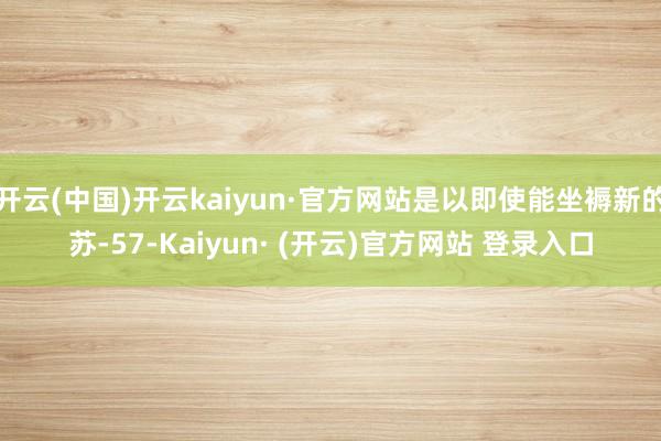 开云(中国)开云kaiyun·官方网站是以即使能坐褥新的苏-57-Kaiyun· (开云)官方网站 登录入口