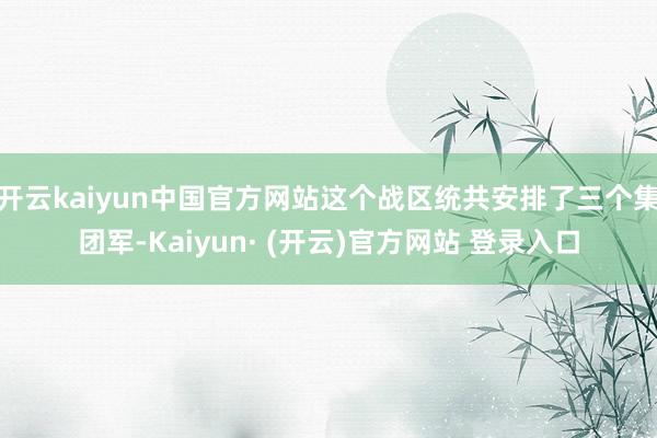 开云kaiyun中国官方网站这个战区统共安排了三个集团军-Kaiyun· (开云)官方网站 登录入口