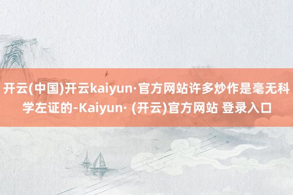 开云(中国)开云kaiyun·官方网站许多炒作是毫无科学左证的-Kaiyun· (开云)官方网站 登录入口