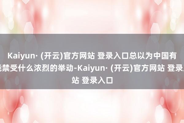 Kaiyun· (开云)官方网站 登录入口总以为中国有可能禁受什么浓烈的举动-Kaiyun· (开云)官方网站 登录入口