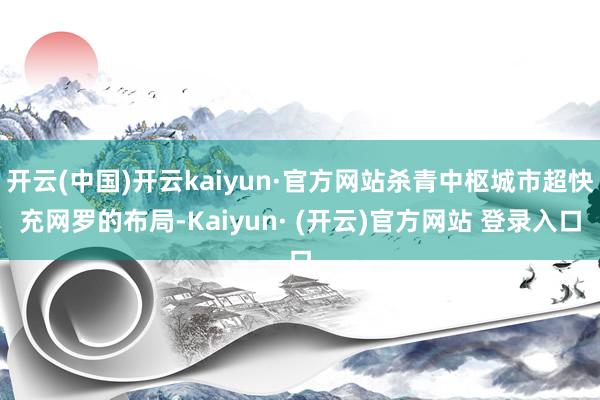 开云(中国)开云kaiyun·官方网站杀青中枢城市超快充网罗的布局-Kaiyun· (开云)官方网站 登录入口