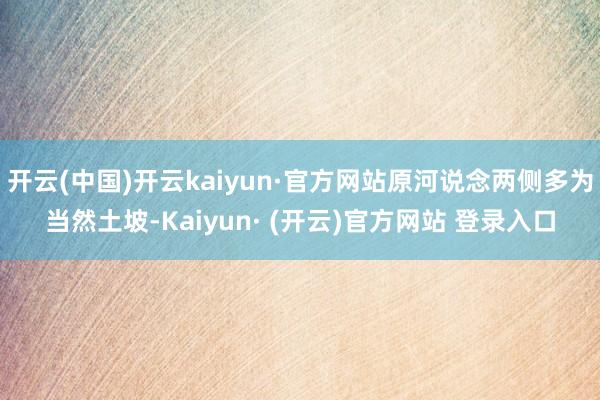 开云(中国)开云kaiyun·官方网站原河说念两侧多为当然土坡-Kaiyun· (开云)官方网站 登录入口