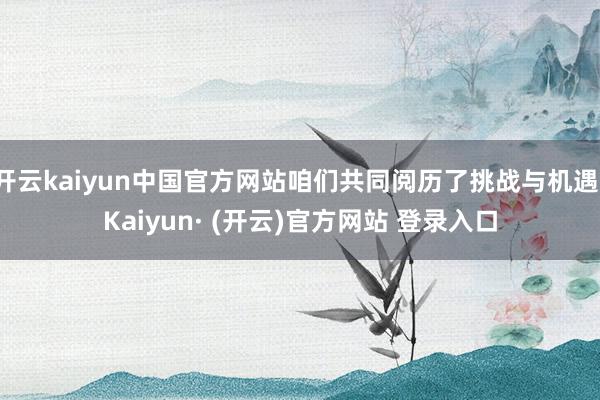 开云kaiyun中国官方网站咱们共同阅历了挑战与机遇-Kaiyun· (开云)官方网站 登录入口