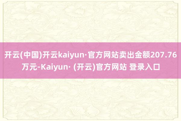 开云(中国)开云kaiyun·官方网站卖出金额207.76万元-Kaiyun· (开云)官方网站 登录入口