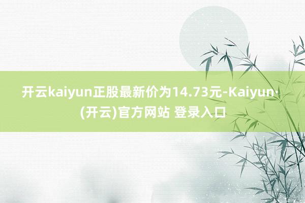 开云kaiyun正股最新价为14.73元-Kaiyun· (开云)官方网站 登录入口