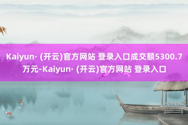 Kaiyun· (开云)官方网站 登录入口成交额5300.7万元-Kaiyun· (开云)官方网站 登录入口