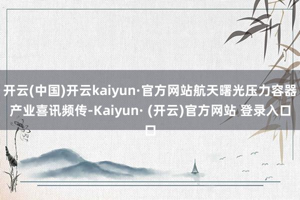 开云(中国)开云kaiyun·官方网站航天曙光压力容器产业喜讯频传-Kaiyun· (开云)官方网站 登录入口