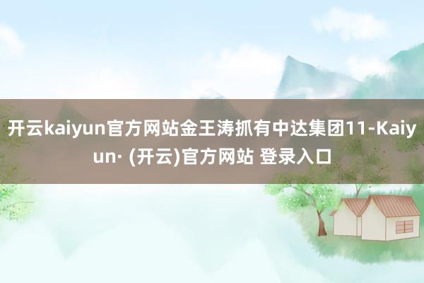 开云kaiyun官方网站金王涛抓有中达集团11-Kaiyun· (开云)官方网站 登录入口