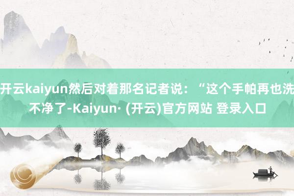 开云kaiyun然后对着那名记者说：“这个手帕再也洗不净了-Kaiyun· (开云)官方网站 登录入口