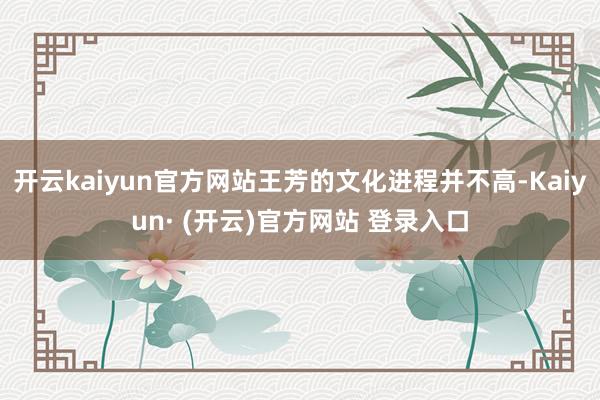 开云kaiyun官方网站王芳的文化进程并不高-Kaiyun· (开云)官方网站 登录入口