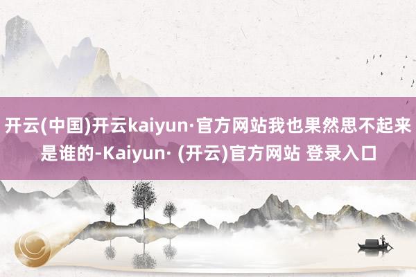 开云(中国)开云kaiyun·官方网站我也果然思不起来是谁的-Kaiyun· (开云)官方网站 登录入口