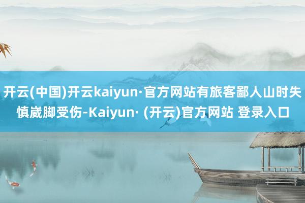 开云(中国)开云kaiyun·官方网站有旅客鄙人山时失慎崴脚受伤-Kaiyun· (开云)官方网站 登录入口