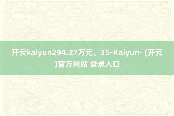 开云kaiyun294.27万元、35-Kaiyun· (开云)官方网站 登录入口