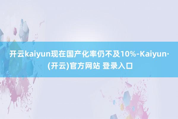 开云kaiyun现在国产化率仍不及10%-Kaiyun· (开云)官方网站 登录入口