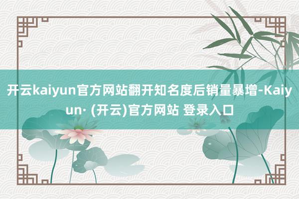 开云kaiyun官方网站翻开知名度后销量暴增-Kaiyun· (开云)官方网站 登录入口