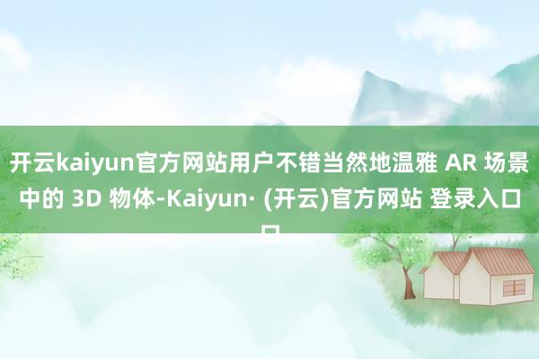 开云kaiyun官方网站　　用户不错当然地温雅 AR 场景中的 3D 物体-Kaiyun· (开云)官方网站 登录入口