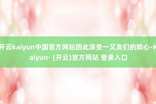 开云kaiyun中国官方网站因此深受一又友们的醉心-Kaiyun· (开云)官方网站 登录入口