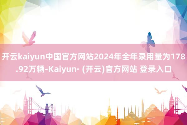 开云kaiyun中国官方网站2024年全年录用量为178.92万辆-Kaiyun· (开云)官方网站 登录入口