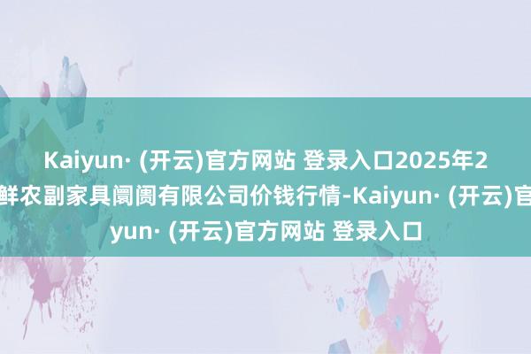 Kaiyun· (开云)官方网站 登录入口2025年2月12日吴忠市鑫鲜农副家具阛阓有限公司价钱行情-Kaiyun· (开云)官方网站 登录入口