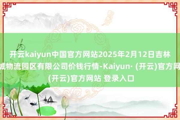 开云kaiyun中国官方网站2025年2月12日吉林省辽源市仙城物流园区有限公司价钱行情-Kaiyun· (开云)官方网站 登录入口