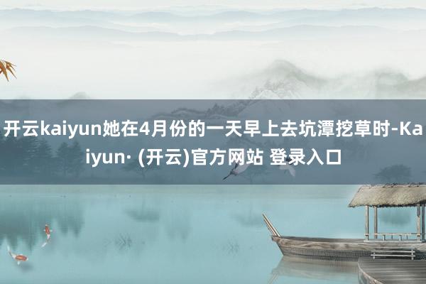 开云kaiyun她在4月份的一天早上去坑潭挖草时-Kaiyun· (开云)官方网站 登录入口