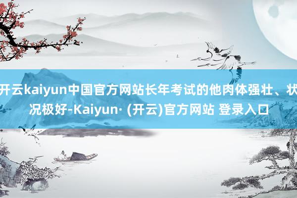 开云kaiyun中国官方网站长年考试的他肉体强壮、状况极好-Kaiyun· (开云)官方网站 登录入口