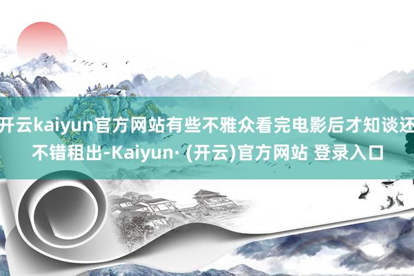 开云kaiyun官方网站有些不雅众看完电影后才知谈还不错租出-Kaiyun· (开云)官方网站 登录入口